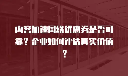 内容加速网络优惠券是否可靠？企业如何评估真实价值？