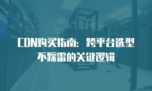 CDN购买指南：跨平台选型不踩雷的关键逻辑