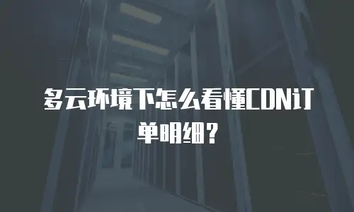 多云环境下怎么看懂CDN订单明细？