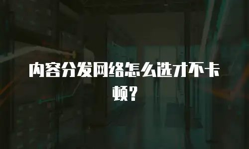 内容分发网络怎么选才不卡顿？