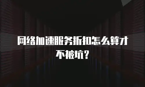 网络加速服务折扣怎么算才不被坑？