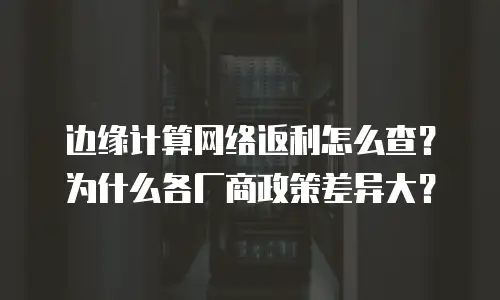 边缘计算网络返利怎么查？为什么各厂商政策差异大？