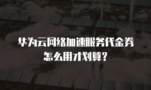 华为云网络加速服务代金券怎么用才划算？