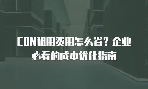 CDN租用费用怎么省？企业必看的成本优化指南