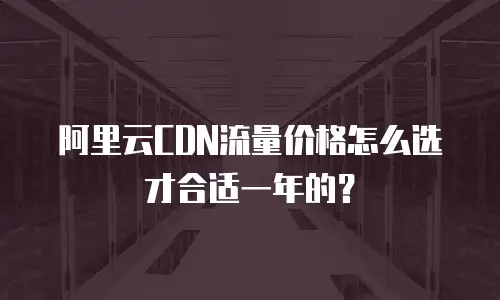 阿里云CDN流量价格怎么选才合适一年的？