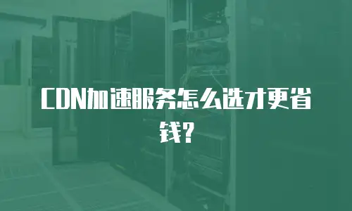 CDN加速服务怎么选才更省钱？
