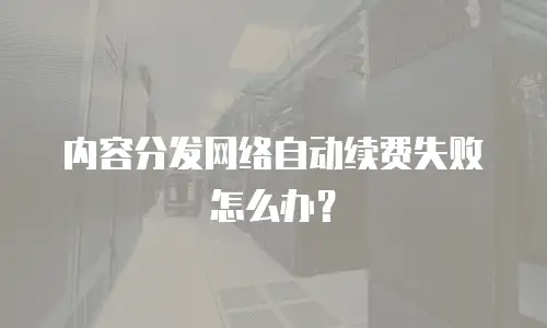 内容分发网络自动续费失败怎么办？