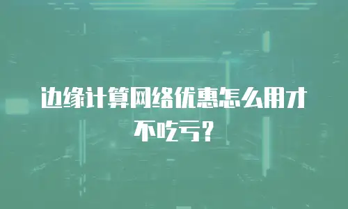 边缘计算网络优惠怎么用才不吃亏？