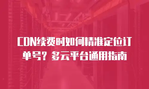 CDN续费时如何精准定位订单号？多云平台通用指南
