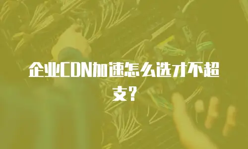 企业CDN加速怎么选才不超支？