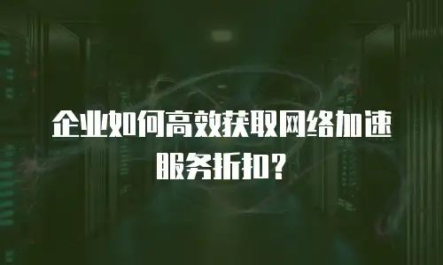 企业如何高效获取网络加速服务折扣？