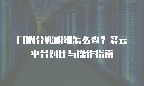 CDN分账明细怎么查？多云平台对比与操作指南