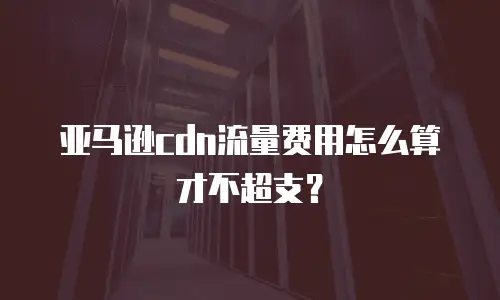 亚马逊cdn流量费用怎么算才不超支？