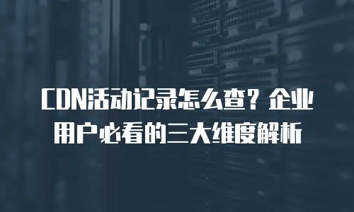 CDN活动记录怎么查？企业用户必看的三大维度解析