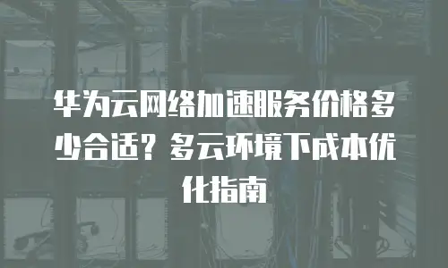 华为云网络加速服务价格多少合适？多云环境下成本优化指南