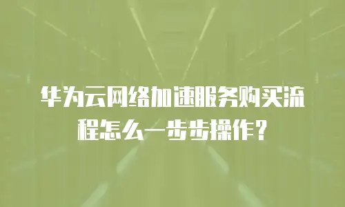 华为云网络加速服务购买流程怎么一步步操作？