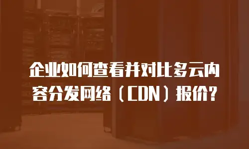 企业如何查看并对比多云内容分发网络（CDN）报价？