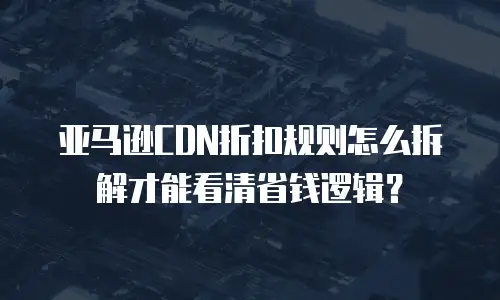 亚马逊CDN折扣规则怎么拆解才能看清省钱逻辑？