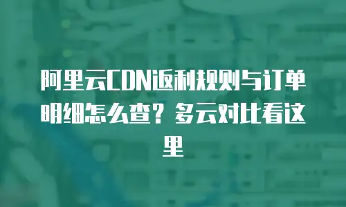 阿里云CDN返利规则与订单明细怎么查？多云对比看这里