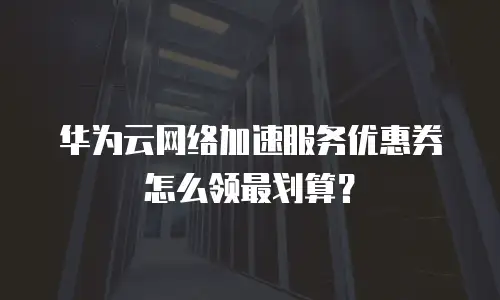 华为云网络加速服务优惠券怎么领最划算？