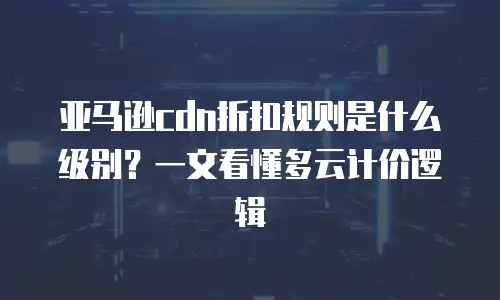亚马逊cdn折扣规则是什么级别？一文看懂多云计价逻辑