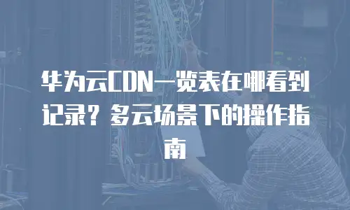 华为云CDN一览表在哪看到记录？多云场景下的操作指南