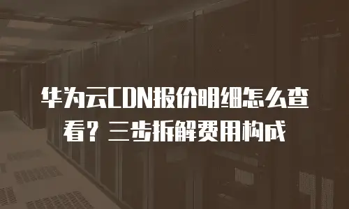 华为云CDN报价明细怎么查看？三步拆解费用构成