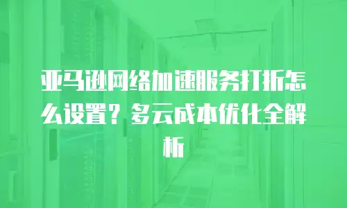亚马逊网络加速服务打折怎么设置？多云成本优化全解析