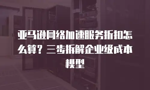 亚马逊网络加速服务折扣怎么算？三步拆解企业级成本模型