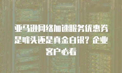 亚马逊网络加速服务优惠券是噱头还是真金白银？企业客户必看