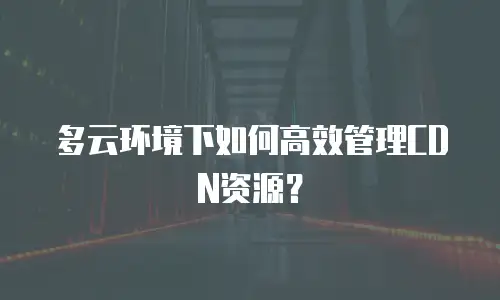 多云环境下如何高效管理CDN资源？