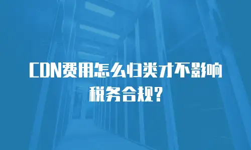 CDN费用怎么归类才不影响税务合规？