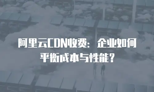 阿里云CDN收费：企业如何平衡成本与性能？