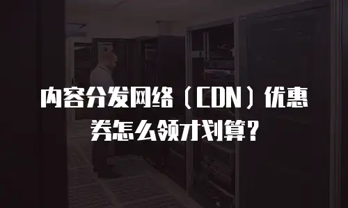 内容分发网络（CDN）优惠券怎么领才划算？