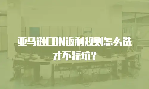 亚马逊CDN返利规则怎么选才不踩坑？