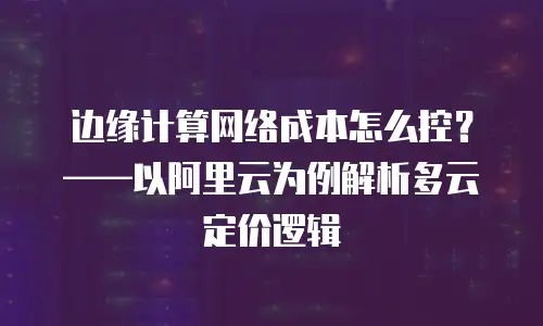 边缘计算网络成本怎么控？&mdash;&mdash;以阿里云为例解析多云定价逻辑