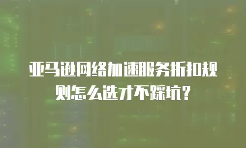 亚马逊网络加速服务折扣规则怎么选才不踩坑？