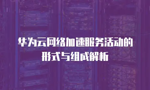 华为云网络加速服务活动的形式与组成解析