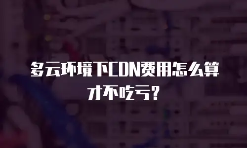 多云环境下CDN费用怎么算才不吃亏？