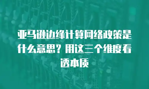 亚马逊边缘计算网络政策是什么意思？用这三个维度看透本质
