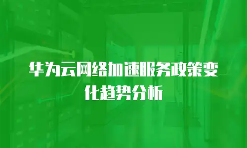 华为云网络加速服务政策变化趋势分析