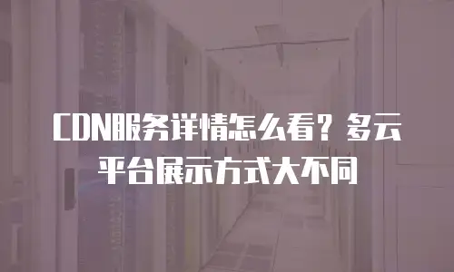 CDN服务详情怎么看？多云平台展示方式大不同