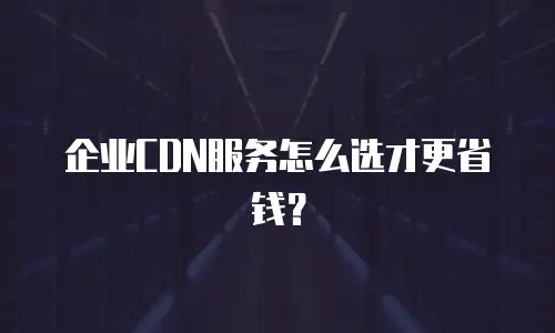 企业CDN服务怎么选才更省钱？