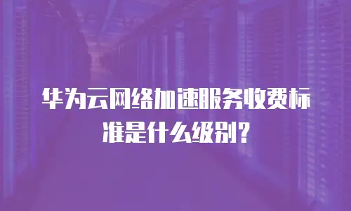 华为云网络加速服务收费标准是什么级别？