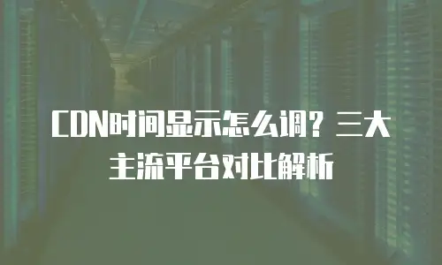CDN时间显示怎么调？三大主流平台对比解析
