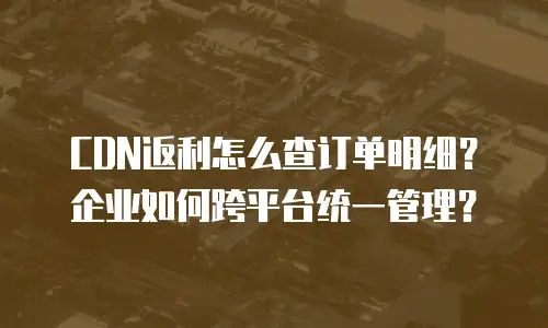 CDN返利怎么查订单明细？企业如何跨平台统一管理？