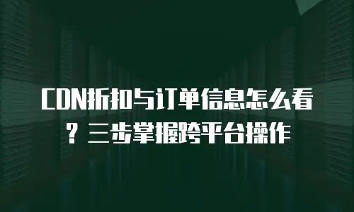 CDN折扣与订单信息怎么看？三步掌握跨平台操作