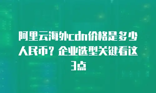 阿里云海外cdn价格是多少人民币？企业选型关键看这3点