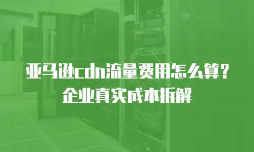 亚马逊cdn流量费用怎么算？企业真实成本拆解