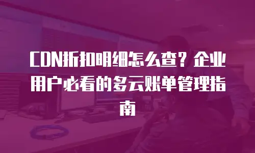 CDN折扣明细怎么查？企业用户必看的多云账单管理指南